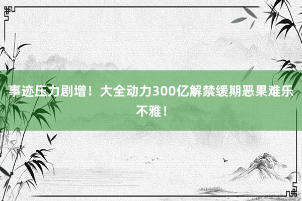 事迹压力剧增！大全动力300亿解禁缓期恶果难乐不雅！